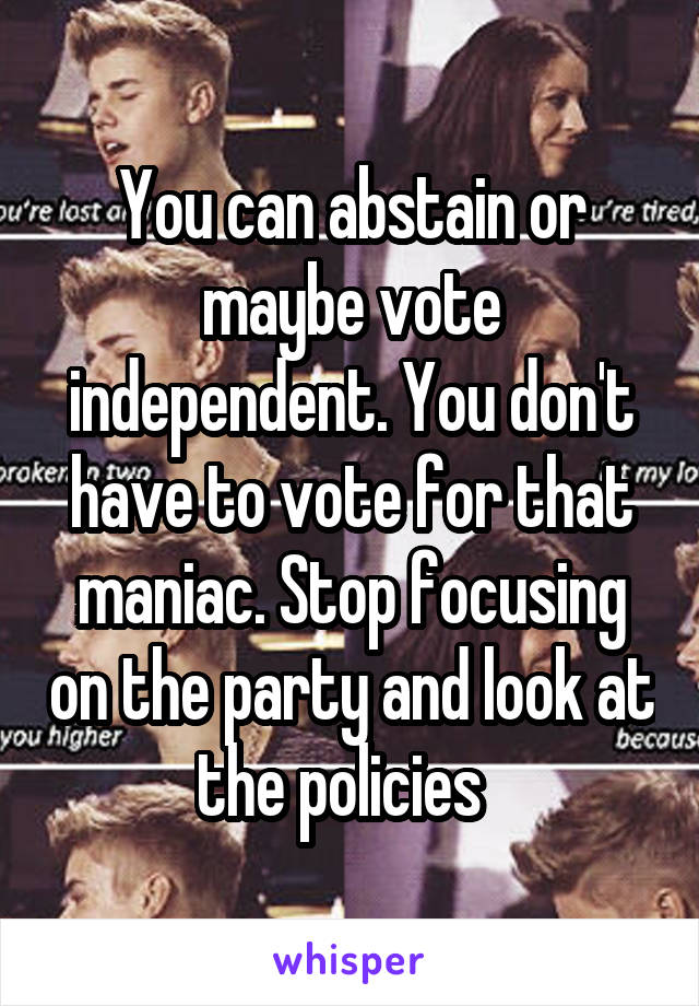 You can abstain or maybe vote independent. You don't have to vote for that maniac. Stop focusing on the party and look at the policies  