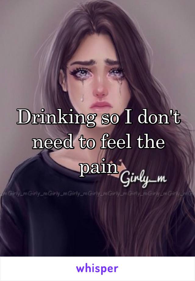 Drinking so I don't need to feel the pain