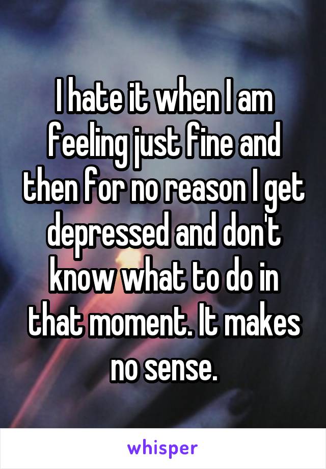 I hate it when I am feeling just fine and then for no reason I get depressed and don't know what to do in that moment. It makes no sense.