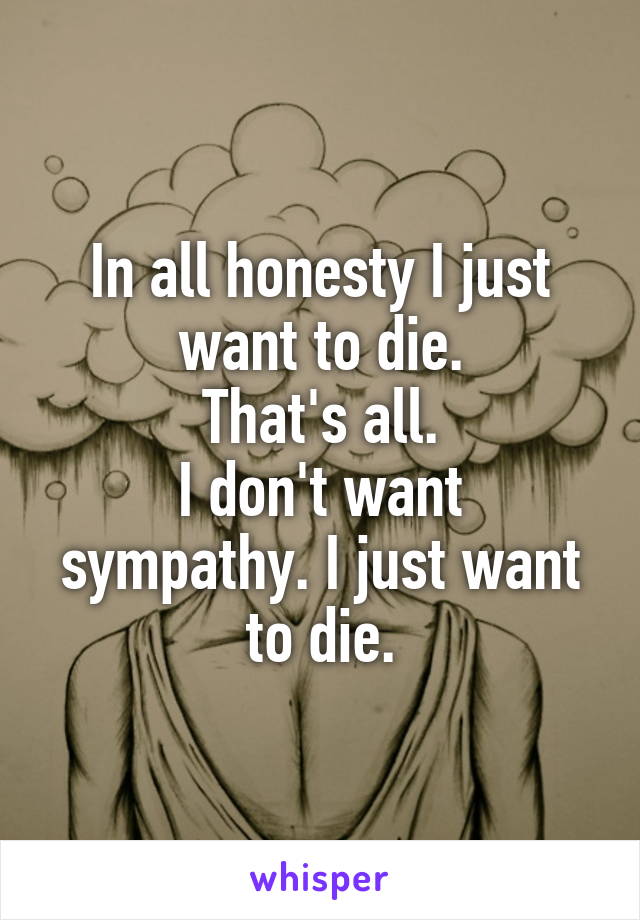 In all honesty I just want to die.
That's all.
I don't want sympathy. I just want to die.