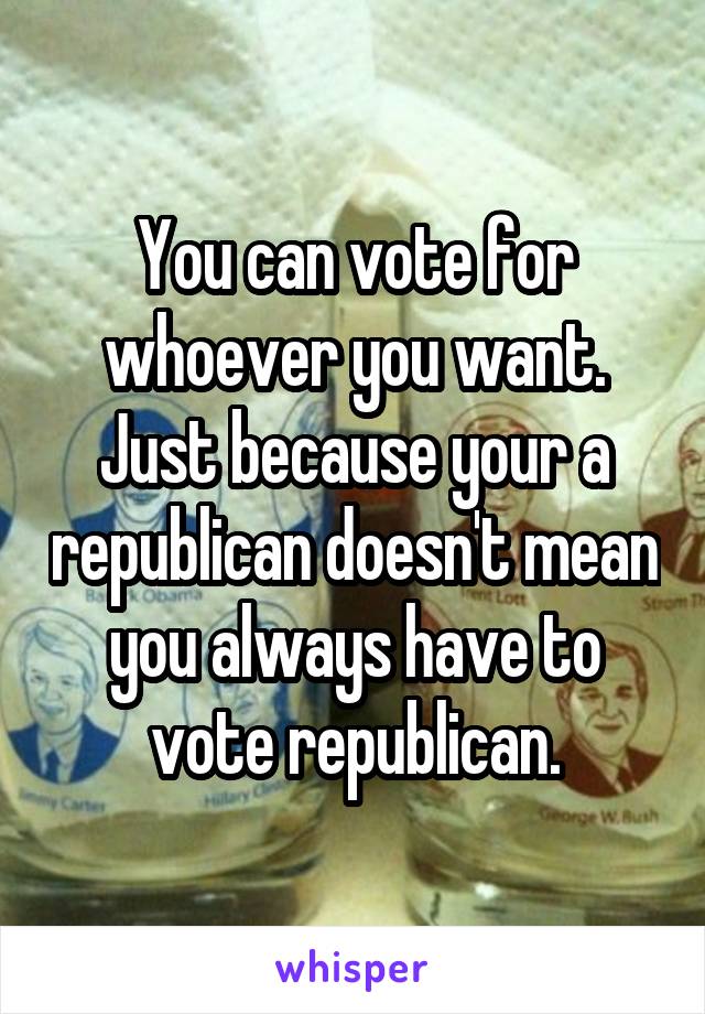 You can vote for whoever you want. Just because your a republican doesn't mean you always have to vote republican.