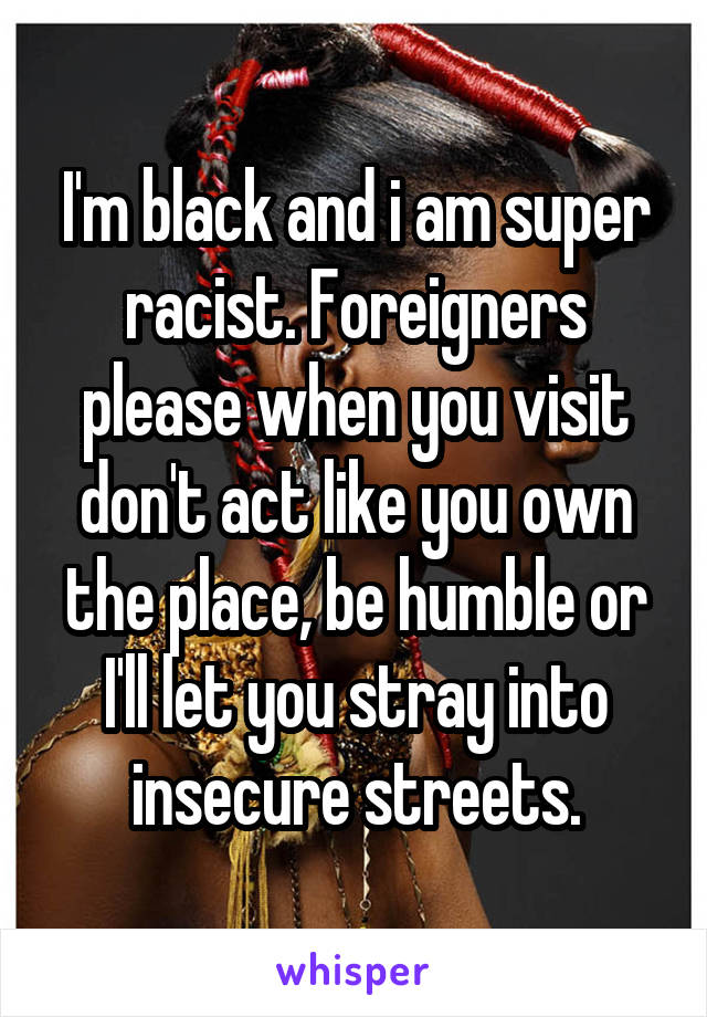 I'm black and i am super racist. Foreigners please when you visit don't act like you own the place, be humble or I'll let you stray into insecure streets.