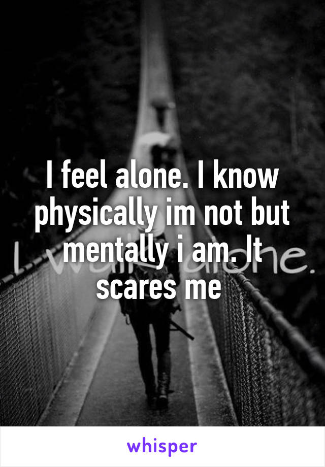 I feel alone. I know physically im not but mentally i am. It scares me 