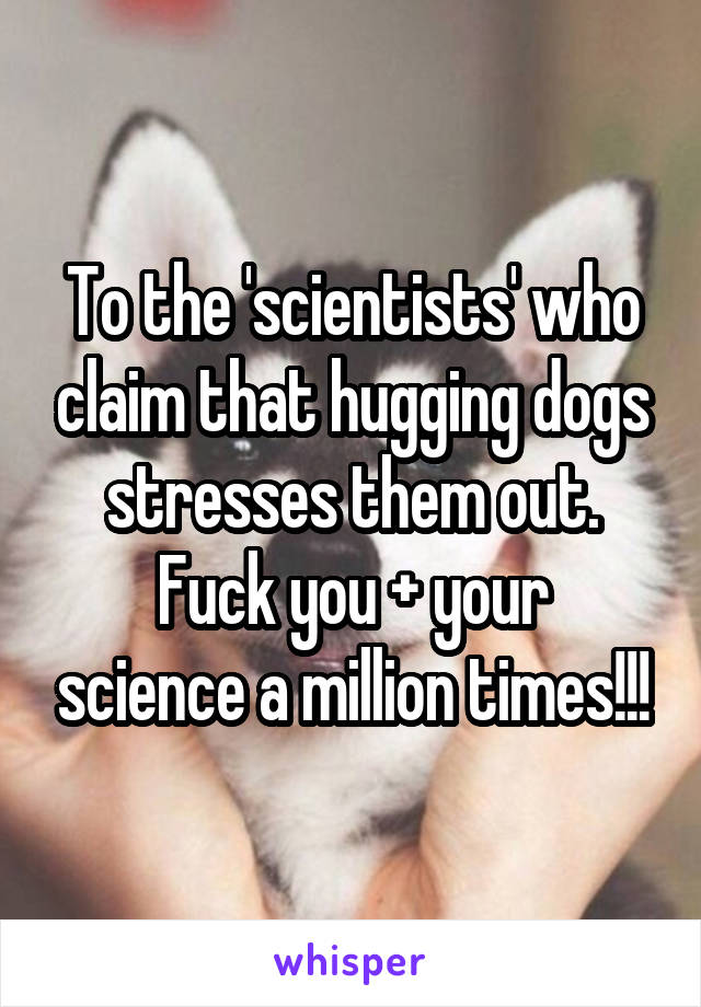 To the 'scientists' who claim that hugging dogs stresses them out.
Fuck you + your science a million times!!!