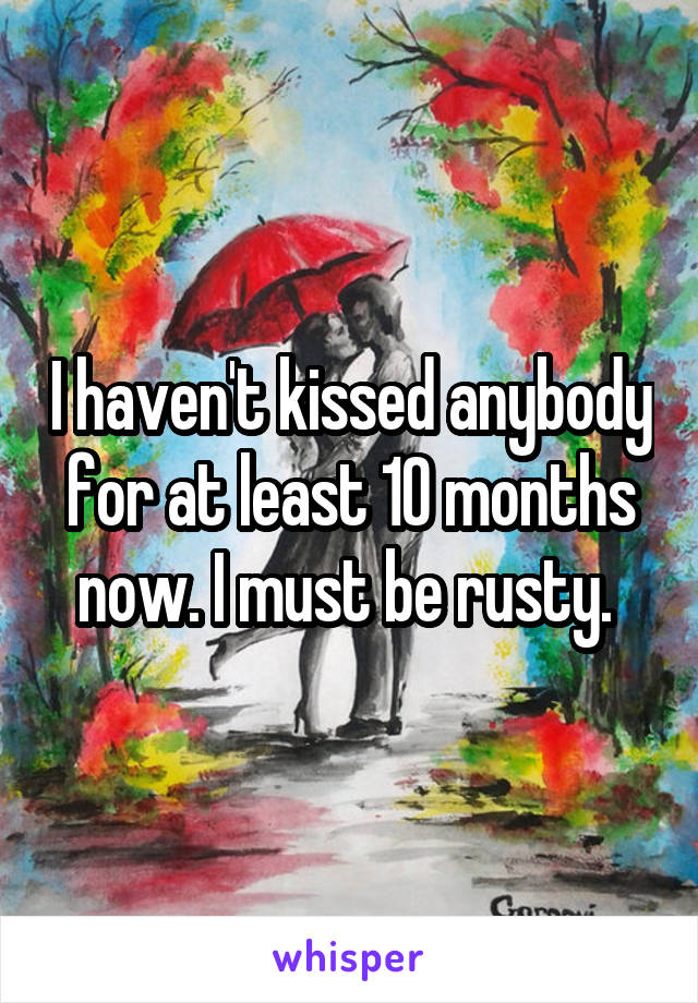 I haven't kissed anybody for at least 10 months now. I must be rusty. 