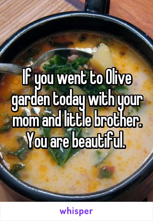 If you went to Olive garden today with your mom and little brother. You are beautiful. 