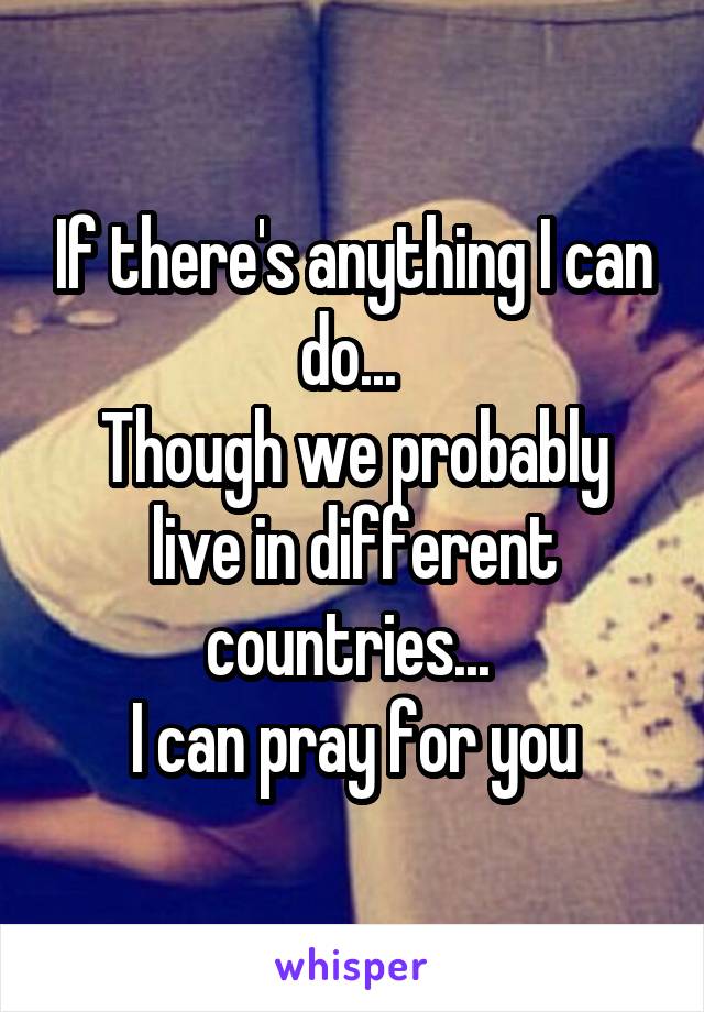 If there's anything I can do... 
Though we probably live in different countries... 
I can pray for you