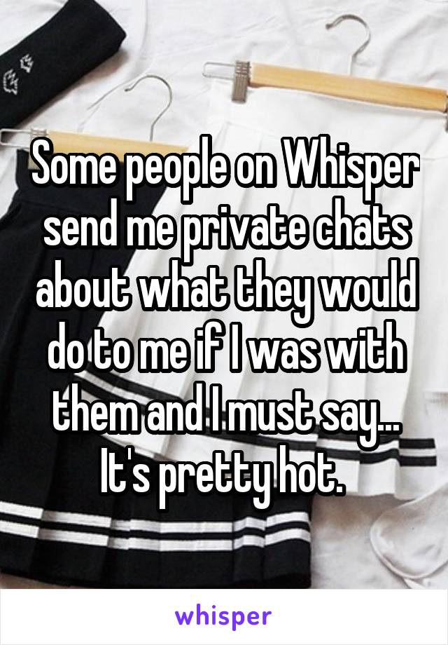 Some people on Whisper send me private chats about what they would do to me if I was with them and I must say... It's pretty hot. 