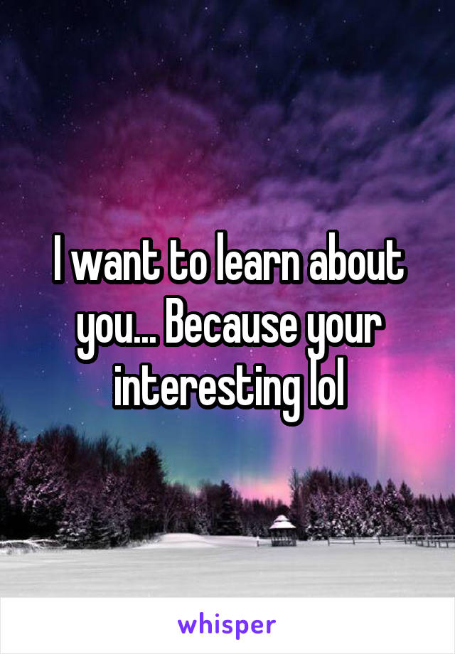 I want to learn about you... Because your interesting lol