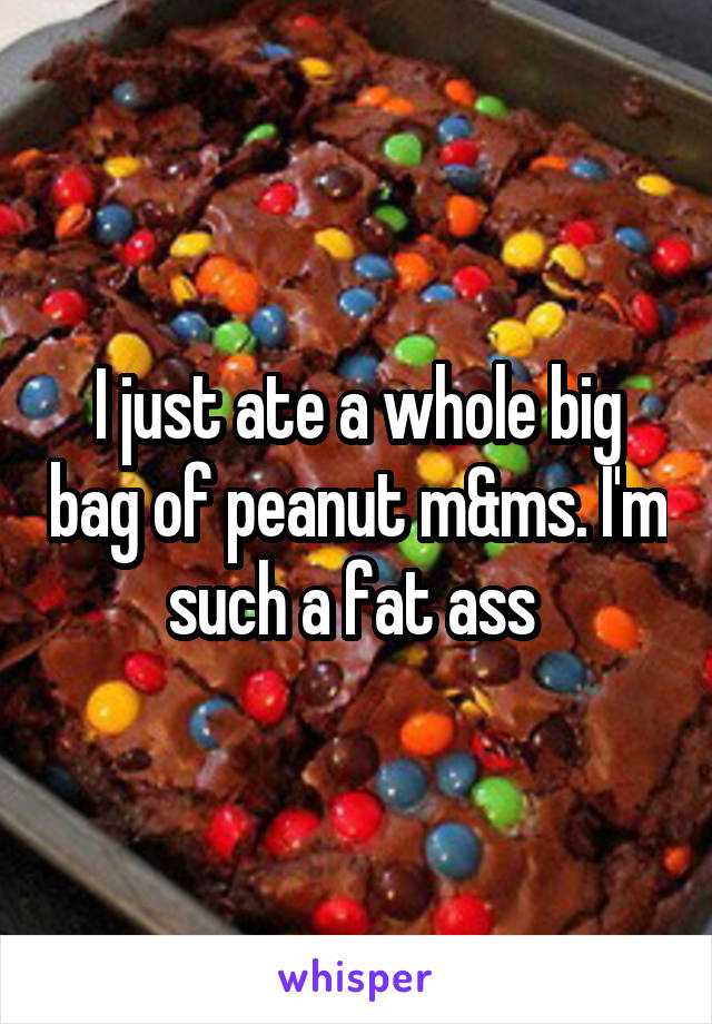 I just ate a whole big bag of peanut m&ms. I'm such a fat ass 