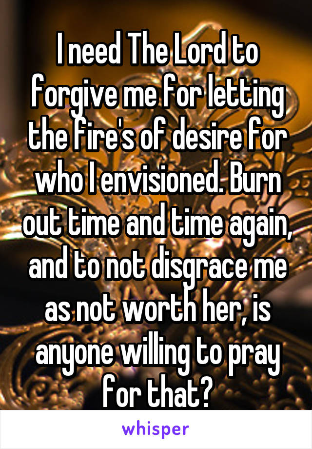 I need The Lord to forgive me for letting the fire's of desire for who I envisioned. Burn out time and time again, and to not disgrace me as not worth her, is anyone willing to pray for that?