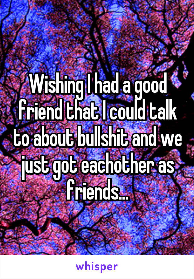 Wishing I had a good friend that I could talk to about bullshit and we just got eachother as friends...