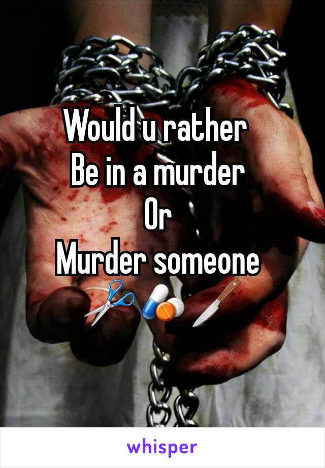 Would u rather  
Be in a murder 
Or 
Murder someone 
✂💊🔪
