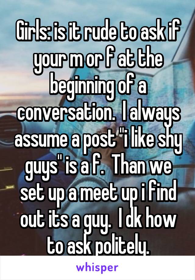 Girls: is it rude to ask if your m or f at the beginning of a conversation.  I always assume a post "i like shy guys" is a f.  Than we set up a meet up i find out its a guy.  I dk how to ask politely.