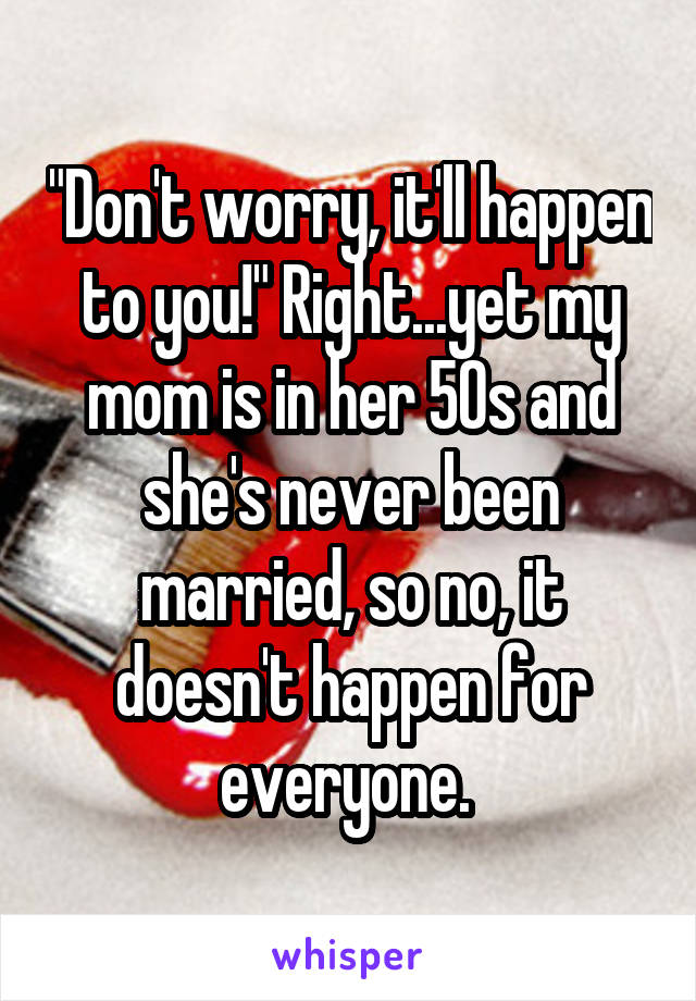 "Don't worry, it'll happen to you!" Right...yet my mom is in her 50s and she's never been married, so no, it doesn't happen for everyone. 