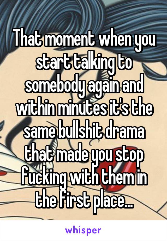 That moment when you start talking to somebody again and within minutes it's the same bullshit drama that made you stop fucking with them in the first place...