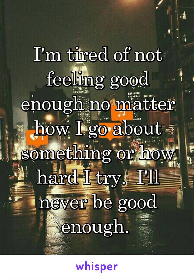 I'm tired of not feeling good enough no matter how I go about something or how hard I try.  I'll never be good enough. 