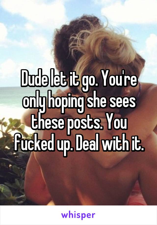 Dude let it go. You're only hoping she sees these posts. You fucked up. Deal with it.