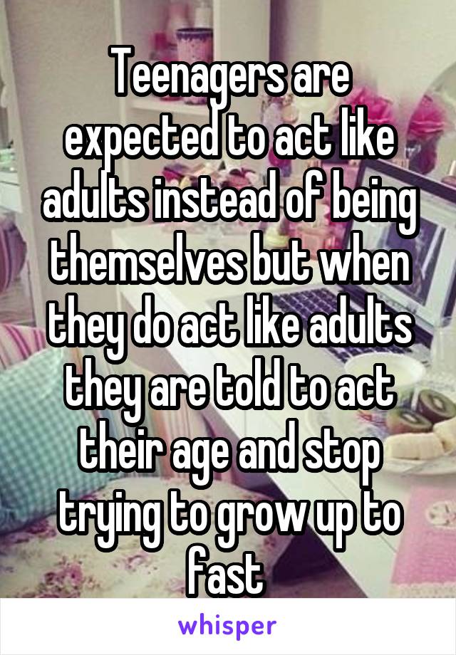 Teenagers are expected to act like adults instead of being themselves but when they do act like adults they are told to act their age and stop trying to grow up to fast 