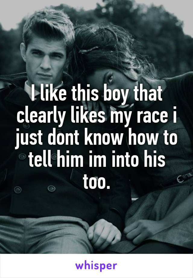 I like this boy that clearly likes my race i just dont know how to tell him im into his too.