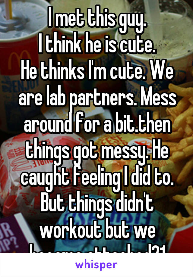 I met this guy.
I think he is cute.
He thinks I'm cute. We are lab partners. Mess around for a bit.then things got messy. He caught feeling I did to. But things didn't workout but we became attached21