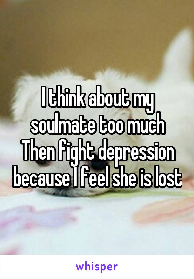 I think about my soulmate too much Then fight depression because I feel she is lost