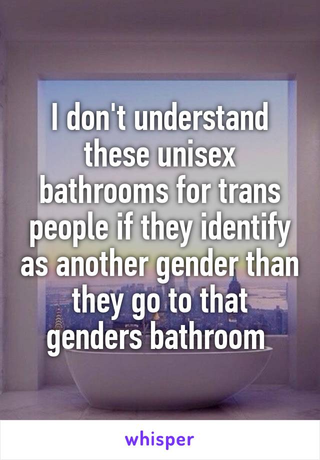 I don't understand these unisex bathrooms for trans people if they identify as another gender than they go to that genders bathroom 