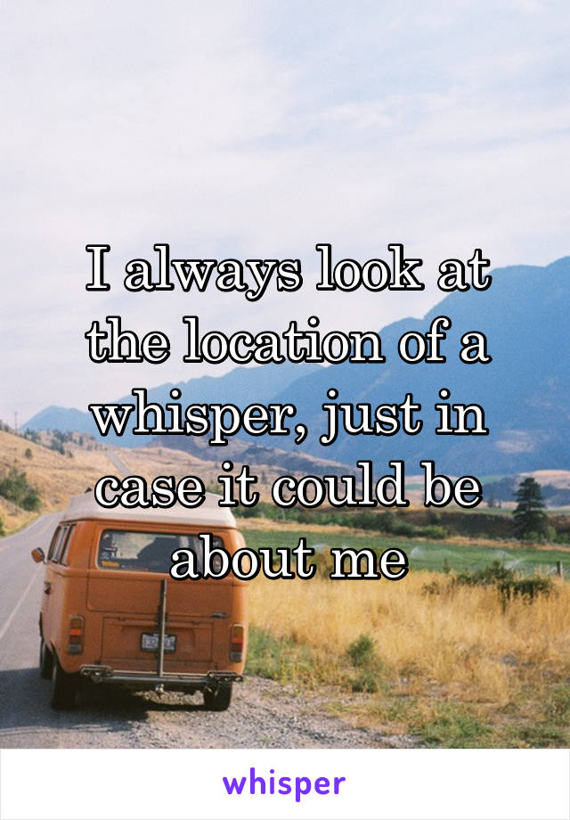 I always look at the location of a whisper, just in case it could be about me