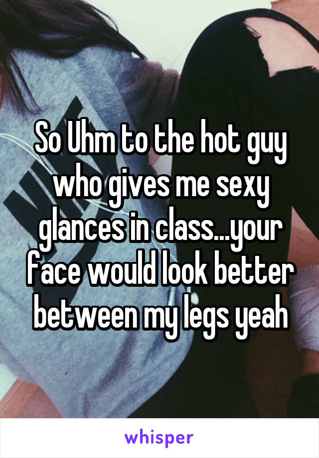 So Uhm to the hot guy who gives me sexy glances in class...your face would look better between my legs yeah