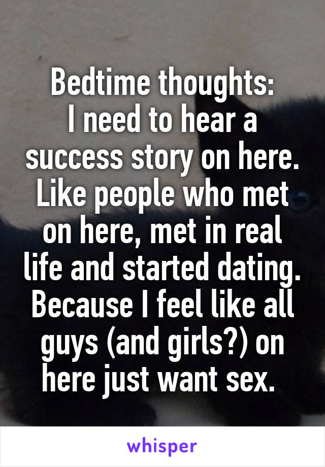 Bedtime thoughts:
I need to hear a success story on here. Like people who met on here, met in real life and started dating. Because I feel like all guys (and girls?) on here just want sex. 