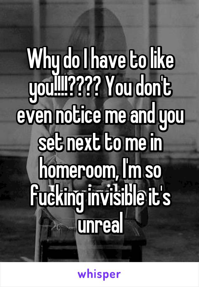 Why do I have to like you!!!!???? You don't even notice me and you set next to me in homeroom, I'm so fucking invisible it's unreal