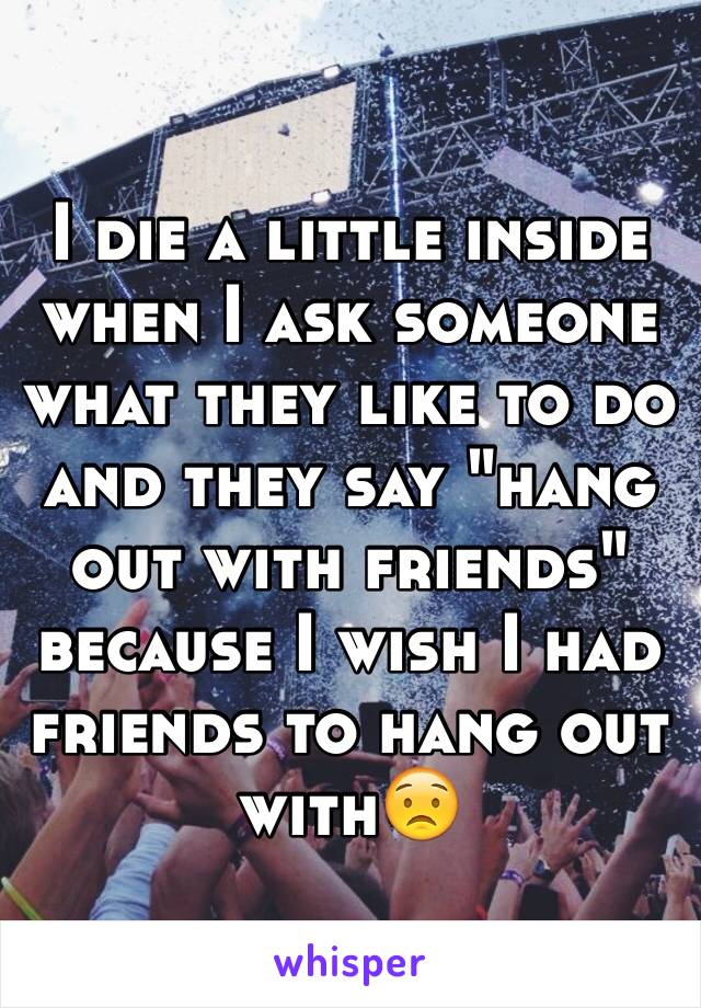 I die a little inside when I ask someone what they like to do and they say "hang out with friends" because I wish I had friends to hang out with😟