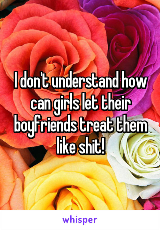 I don't understand how can girls let their boyfriends treat them like shit!