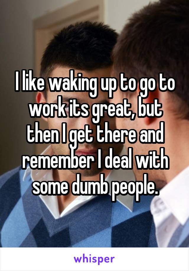 I like waking up to go to work its great, but then I get there and remember I deal with some dumb people.