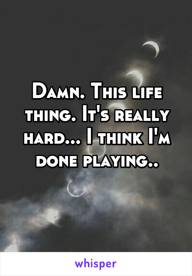 Damn. This life thing. It's really hard... I think I'm done playing..
