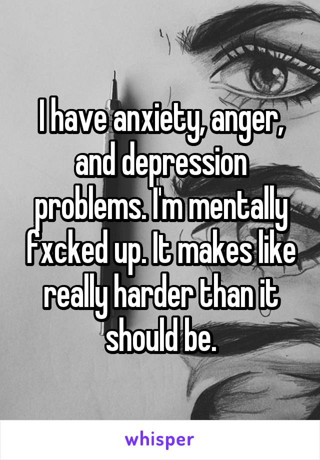 I have anxiety, anger, and depression problems. I'm mentally fxcked up. It makes like really harder than it should be.