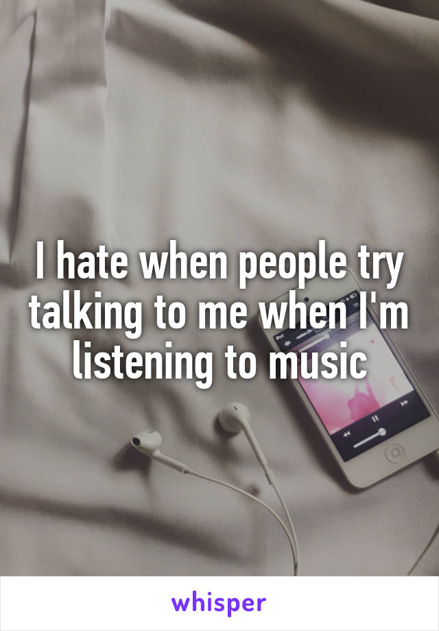 I hate when people try talking to me when I'm listening to music