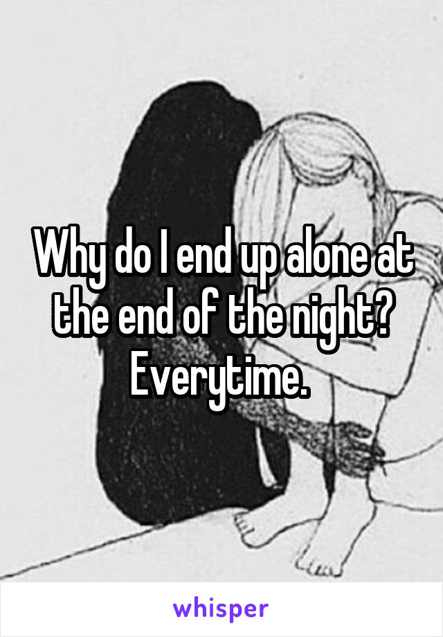 Why do I end up alone at the end of the night? Everytime. 