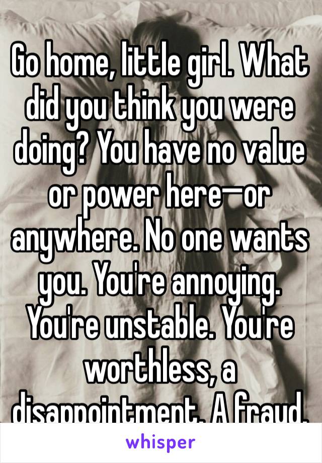 Go home, little girl. What did you think you were doing? You have no value or power here—or anywhere. No one wants you. You're annoying. You're unstable. You're worthless, a disappointment. A fraud.