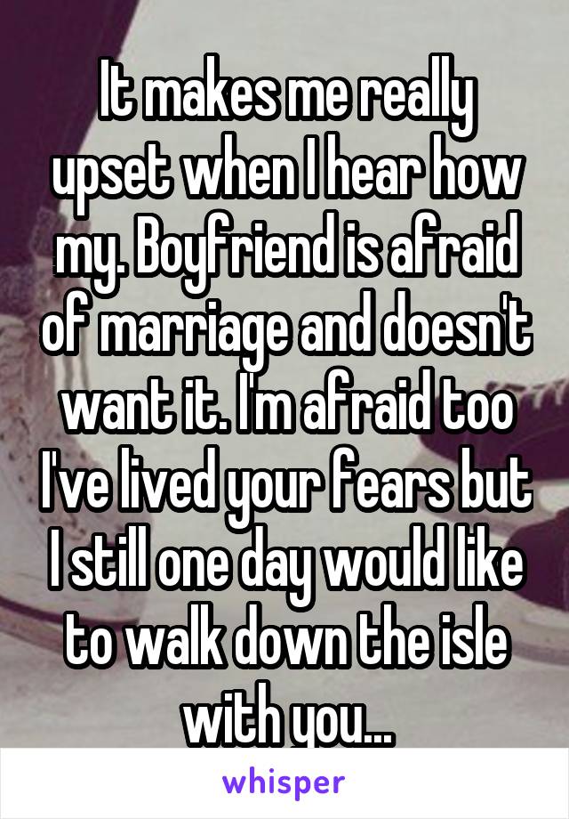 It makes me really upset when I hear how my. Boyfriend is afraid of marriage and doesn't want it. I'm afraid too I've lived your fears but I still one day would like to walk down the isle with you...