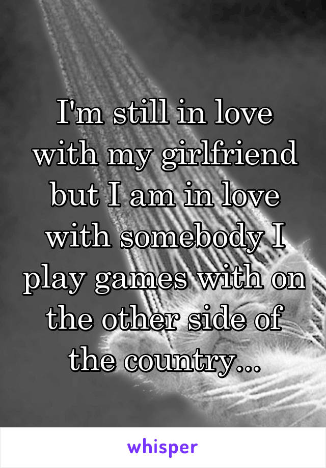 I'm still in love with my girlfriend but I am in love with somebody I play games with on the other side of the country...