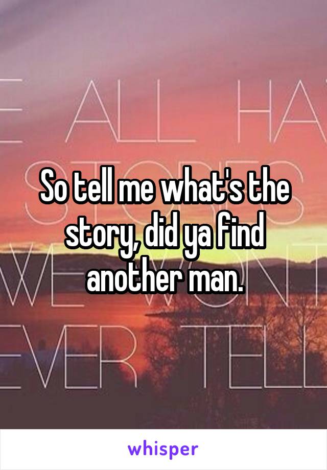 So tell me what's the story, did ya find another man.