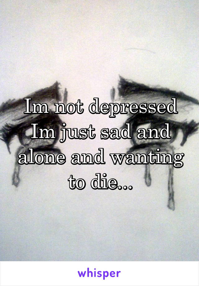 Im not depressed
Im just sad and alone and wanting to die...