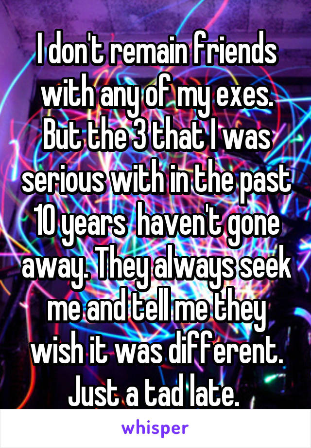 I don't remain friends with any of my exes. But the 3 that I was serious with in the past 10 years  haven't gone away. They always seek me and tell me they wish it was different. Just a tad late. 