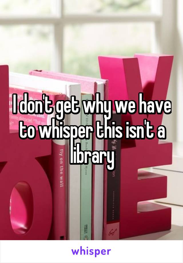 I don't get why we have to whisper this isn't a library