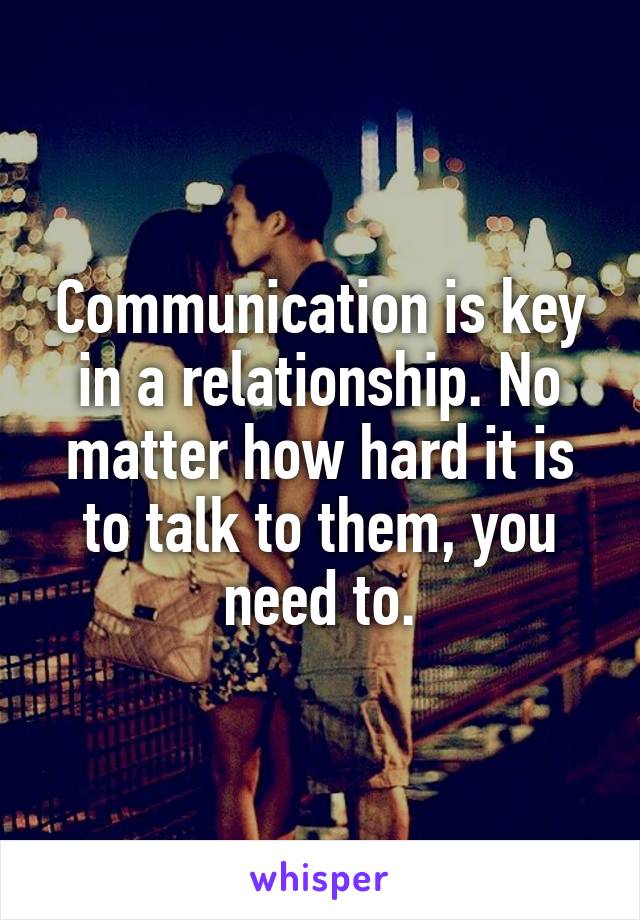 Communication is key in a relationship. No matter how hard it is to talk to them, you need to.