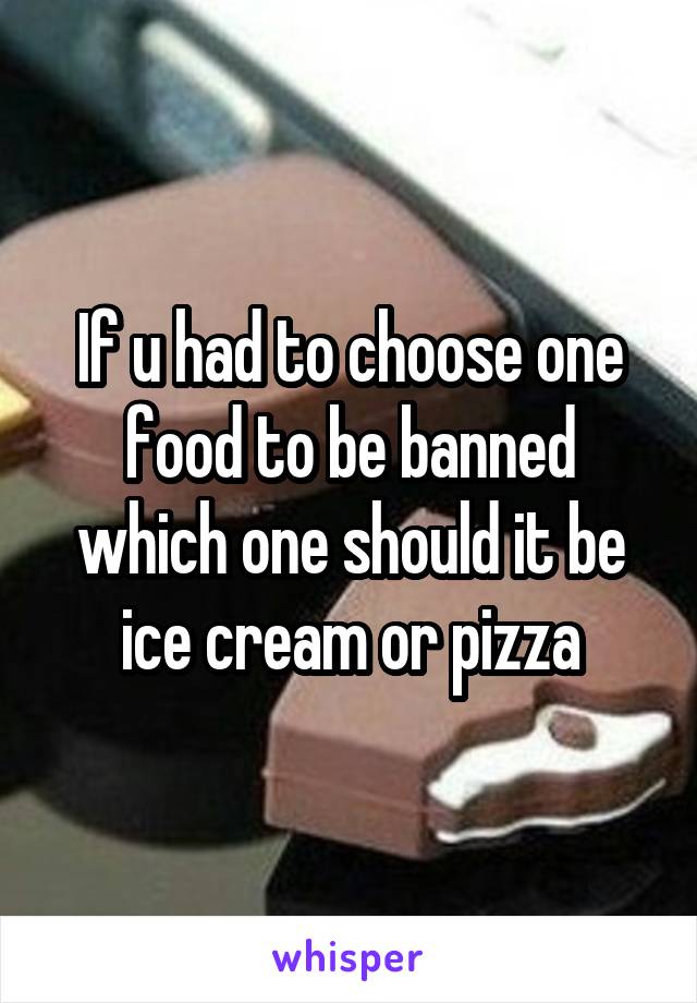 If u had to choose one food to be banned which one should it be ice cream or pizza