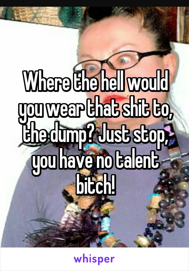 Where the hell would you wear that shit to, the dump? Just stop, you have no talent bitch!