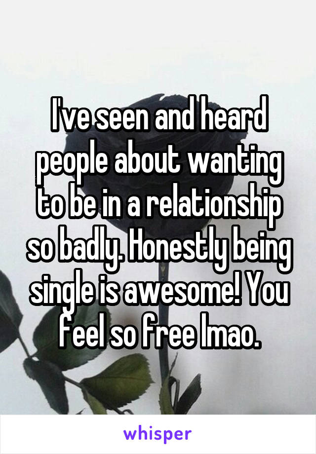 I've seen and heard people about wanting to be in a relationship so badly. Honestly being single is awesome! You feel so free lmao.