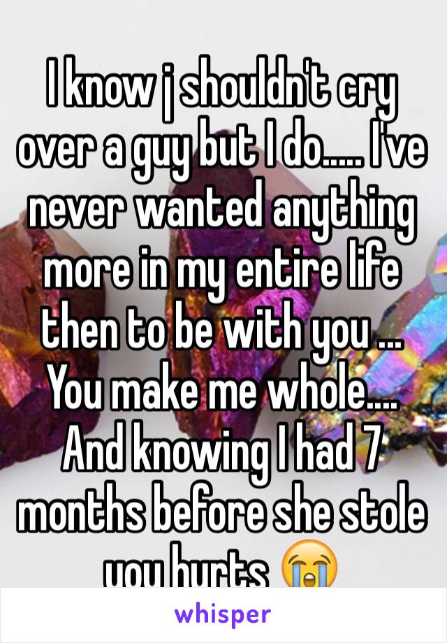 I know j shouldn't cry over a guy but I do..... I've never wanted anything more in my entire life then to be with you ... You make me whole.... And knowing I had 7 months before she stole you hurts 😭